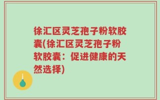 徐汇区灵芝孢子粉软胶囊(徐汇区灵芝孢子粉软胶囊：促进健康的天然选择)