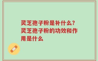 灵芝孢子粉是补什么？灵芝孢子粉的功效和作用是什么