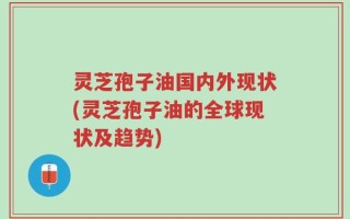灵芝孢子油国内外现状(灵芝孢子油的全球现状及趋势)