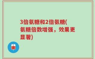 3倍氨糖和2倍氨糖(氨糖倍数增强，效果更显著)