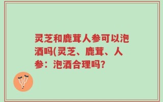 灵芝和鹿茸人参可以泡酒吗(灵芝、鹿茸、人参：泡酒合理吗？
