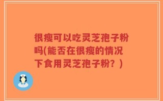 很瘦可以吃灵芝孢子粉吗(能否在很瘦的情况下食用灵芝孢子粉？)