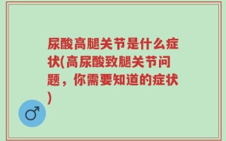 尿酸高腿关节是什么症状(高尿酸致腿关节问题，你需要知道的症状)