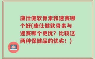 康仕健软骨素和速赛哪个好(康仕健软骨素与速赛哪个更优？比较这两种保健品的优劣！)