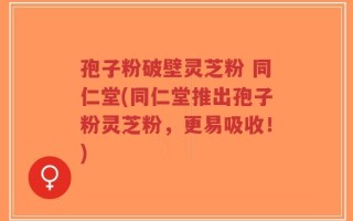 孢子粉破壁灵芝粉 同仁堂(同仁堂推出孢子粉灵芝粉，更易吸收！)