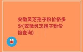 安徽灵芝孢子粉价格多少(安徽灵芝孢子粉价格查询)