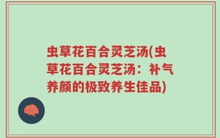 虫草花百合灵芝汤(虫草花百合灵芝汤：补气养颜的极致养生佳品)