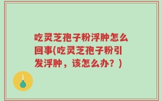 吃灵芝孢子粉浮肿怎么回事(吃灵芝孢子粉引发浮肿，该怎么办？)