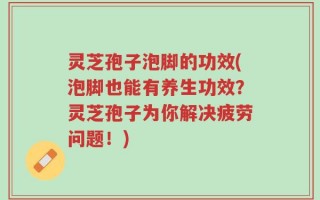 灵芝孢子泡脚的功效(泡脚也能有养生功效？灵芝孢子为你解决疲劳问题！)