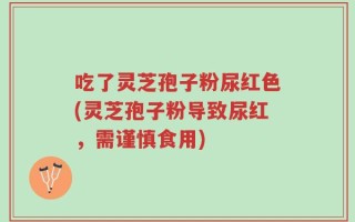 吃了灵芝孢子粉尿红色(灵芝孢子粉导致尿红，需谨慎食用)