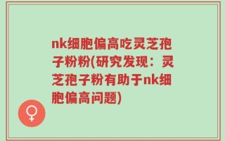 nk细胞偏高吃灵芝孢子粉粉(研究发现：灵芝孢子粉有助于nk细胞偏高问题)