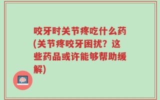 咬牙时关节疼吃什么药(关节疼咬牙困扰？这些药品或许能够帮助缓解)