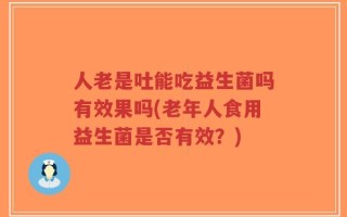 人老是吐能吃益生菌吗有效果吗(老年人食用益生菌是否有效？)
