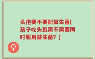 头孢要不要配益生菌(孩子吃头孢需不需要同时服用益生菌？)