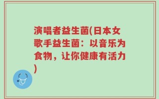 演唱者益生菌(日本女歌手益生菌：以音乐为食物，让你健康有活力)