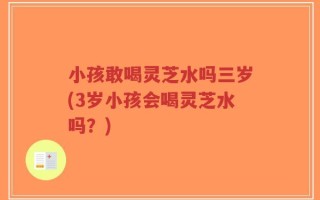 小孩敢喝灵芝水吗三岁(3岁小孩会喝灵芝水吗？)