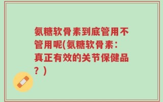 氨糖软骨素到底管用不管用呢(氨糖软骨素：真正有效的关节保健品？)