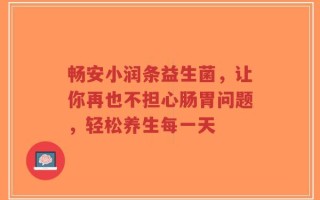 畅安小润条益生菌，让你再也不担心肠胃问题，轻松养生每一天