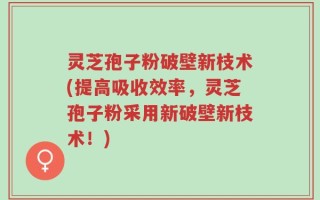 灵芝孢子粉破壁新枝术(提高吸收效率，灵芝孢子粉采用新破壁新枝术！)
