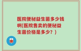 医院便秘益生菌多少钱啊(医院售卖的便秘益生菌价格是多少？)