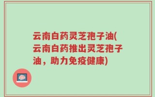 云南白药灵芝孢子油(云南白药推出灵芝孢子油，助力免疫健康)