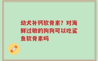 幼犬补钙软骨素？对海鲜过敏的狗狗可以吃鲨鱼软骨素吗