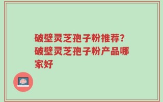 破壁灵芝孢子粉推荐？破壁灵芝孢子粉产品哪家好