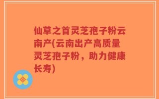 仙草之首灵芝孢子粉云南产(云南出产高质量灵芝孢子粉，助力健康长寿)