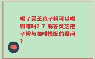 喝了灵芝孢子粉可以喝咖啡吗？？解答灵芝孢子粉与咖啡搭配的疑问？