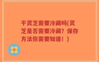 干灵芝需要冷藏吗(灵芝是否需要冷藏？保存方法你需要知道！)