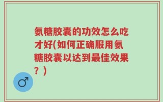 氨糖胶囊的功效怎么吃才好(如何正确服用氨糖胶囊以达到最佳效果？)