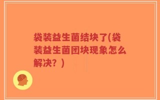 袋装益生菌结块了(袋装益生菌团块现象怎么解决？)