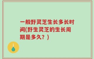 一般野灵芝生长多长时间(野生灵芝的生长周期是多久？)