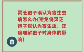 灵芝孢子误认为寄生虫病怎么办(避免将灵芝孢子误认为寄生虫：正确理解孢子对身体的影响)