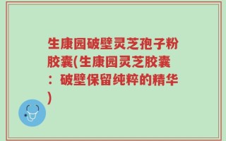生康园破壁灵芝孢子粉胶囊(生康园灵芝胶囊：破壁保留纯粹的精华)