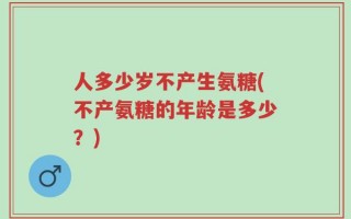 人多少岁不产生氨糖(不产氨糖的年龄是多少？)