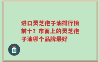 进口灵芝孢子油排行榜前十？市面上的灵芝孢子油哪个品牌最好