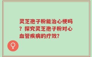 灵芝孢子粉能治心梗吗？探究灵芝孢子粉对心血管疾病的疗效？