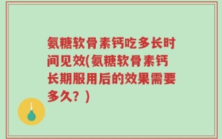 氨糖软骨素钙吃多长时间见效(氨糖软骨素钙长期服用后的效果需要多久？)
