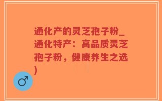 通化产的灵芝孢子粉_通化特产：高品质灵芝孢子粉，健康养生之选)