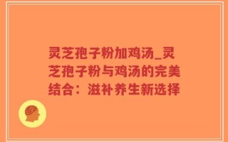 灵芝孢子粉加鸡汤_灵芝孢子粉与鸡汤的完美结合：滋补养生新选择