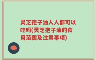 灵芝孢子油人人都可以吃吗(灵芝孢子油的食用范围及注意事项)