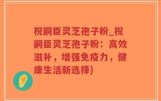 祝嗣臣灵芝孢子粉_祝嗣臣灵芝孢子粉：高效滋补，增强免疫力，健康生活新选择)