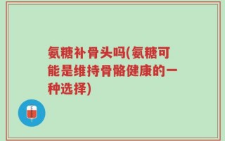 氨糖补骨头吗(氨糖可能是维持骨骼健康的一种选择)