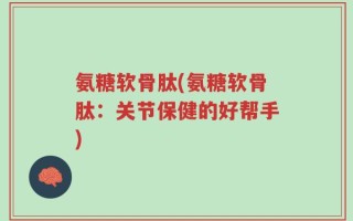 氨糖软骨肽(氨糖软骨肽：关节保健的好帮手)