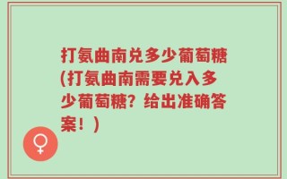 打氨曲南兑多少葡萄糖(打氨曲南需要兑入多少葡萄糖？给出准确答案！)