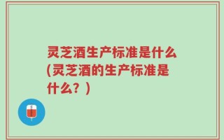 灵芝酒生产标准是什么(灵芝酒的生产标准是什么？)