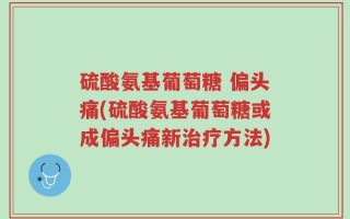 硫酸氨基葡萄糖 偏头痛(硫酸氨基葡萄糖或成偏头痛新治疗方法)