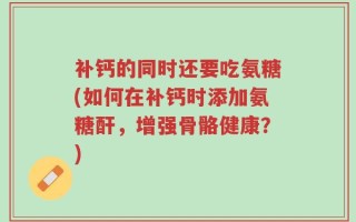 补钙的同时还要吃氨糖(如何在补钙时添加氨糖酐，增强骨骼健康？)