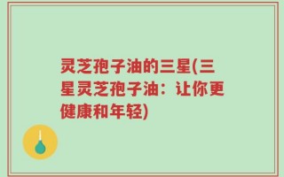灵芝孢子油的三星(三星灵芝孢子油：让你更健康和年轻)